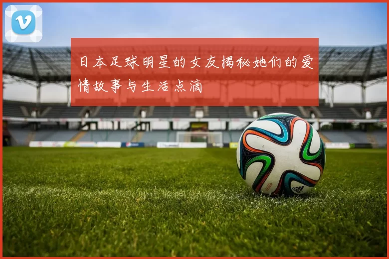 日本足球明星的女友揭秘她们的爱情故事与生活点滴