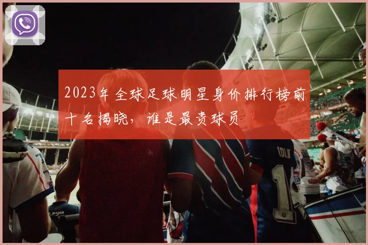 2023年全球足球明星身价排行榜前十名揭晓，谁是最贵球员