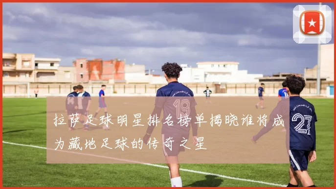 拉萨足球明星排名榜单揭晓谁将成为藏地足球的传奇之星
