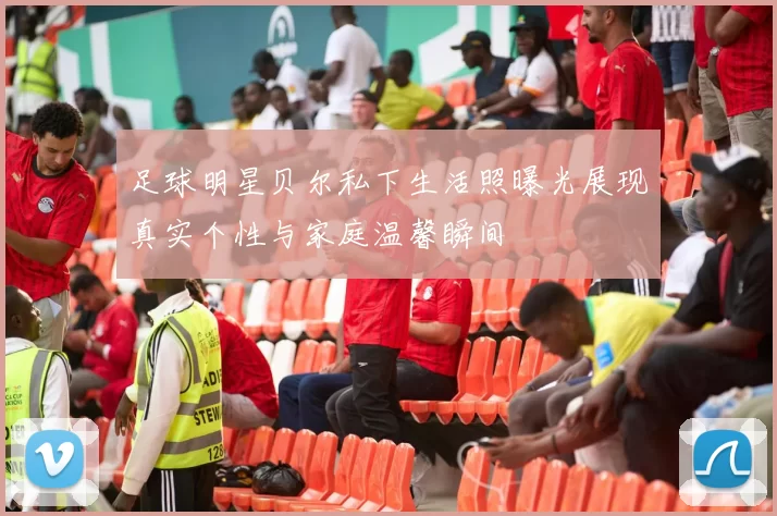 足球明星贝尔私下生活照曝光展现真实个性与家庭温馨瞬间