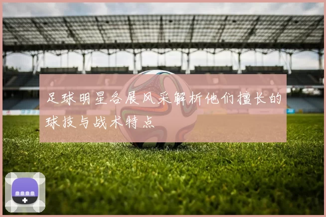 足球明星各展风采解析他们擅长的球技与战术特点
