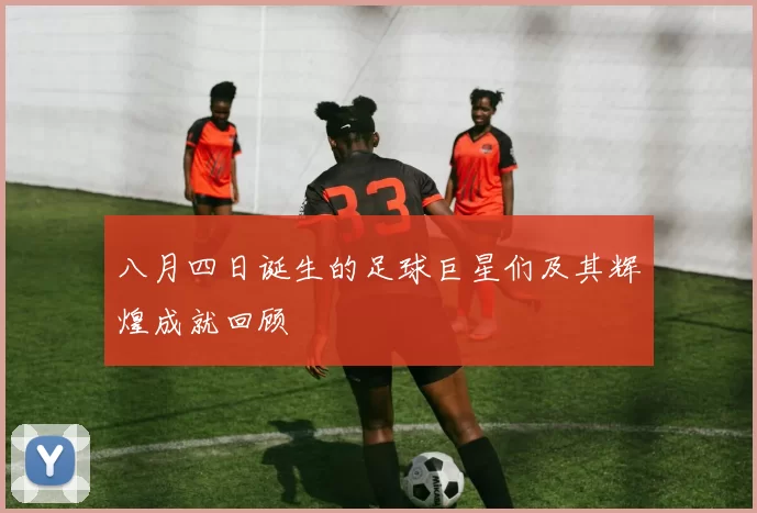 八月四日诞生的足球巨星们及其辉煌成就回顾