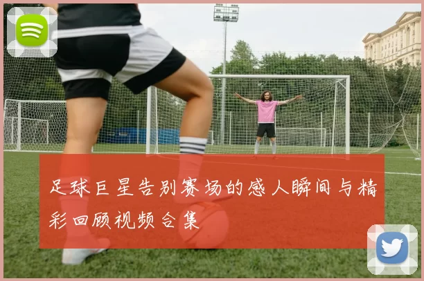 足球巨星告别赛场的感人瞬间与精彩回顾视频合集