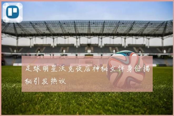 足球明星沃克夜店神秘女伴身份揭秘引发热议