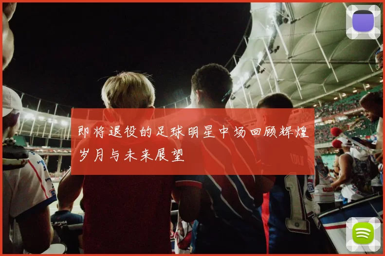 即将退役的足球明星中场回顾辉煌岁月与未来展望