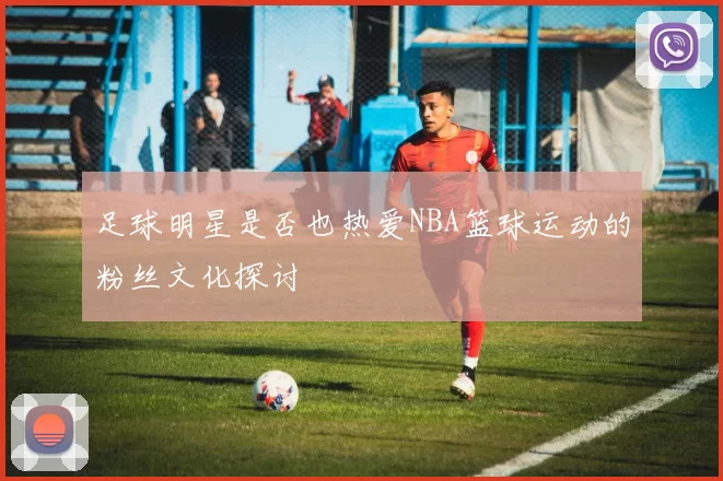 足球明星是否也热爱NBA篮球运动的粉丝文化探讨