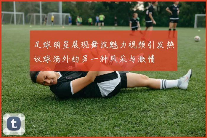 足球明星展现舞技魅力视频引发热议球场外的另一种风采与激情