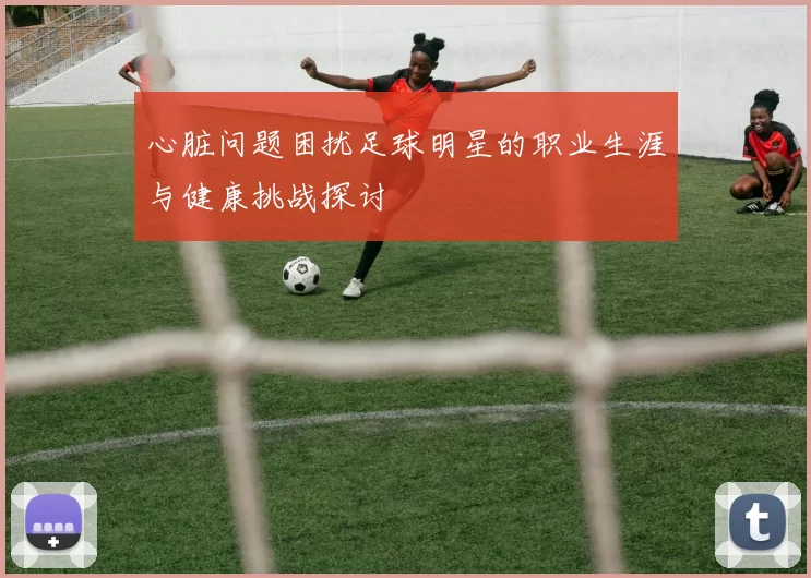 心脏问题困扰足球明星的职业生涯与健康挑战探讨
