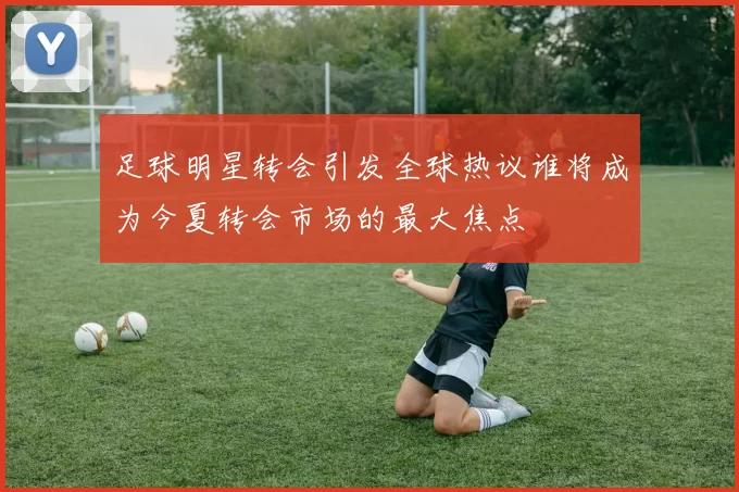 足球明星转会引发全球热议谁将成为今夏转会市场的最大焦点
