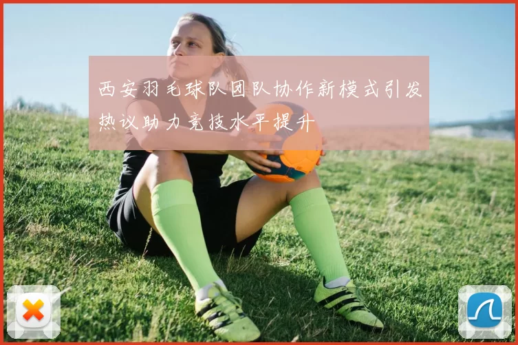 西安羽毛球队团队协作新模式引发热议助力竞技水平提升