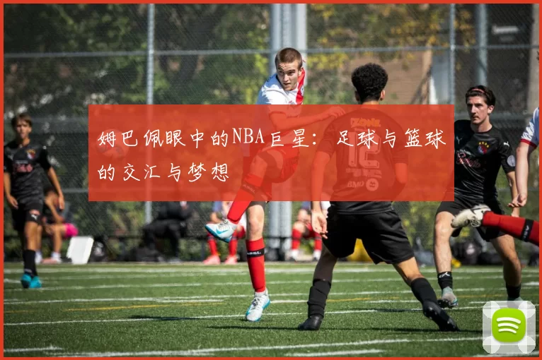 姆巴佩眼中的NBA巨星：足球与篮球的交汇与梦想