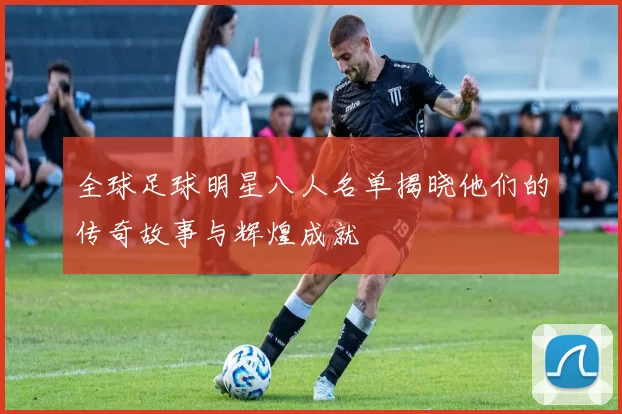 全球足球明星八人名单揭晓他们的传奇故事与辉煌成就
