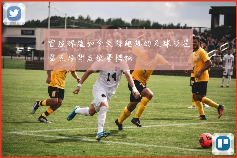 曾经辉煌如今失踪跑路的足球明星盘点与背后故事揭秘