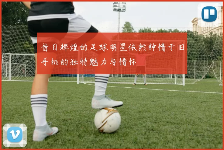 昔日辉煌的足球明星依然钟情于旧手机的独特魅力与情怀