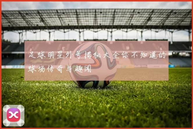 足球明星外号揭秘大全你不知道的球场传奇与趣闻