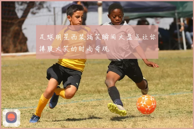 足球明星西装搞笑瞬间大盘点让你捧腹大笑的时尚奇观