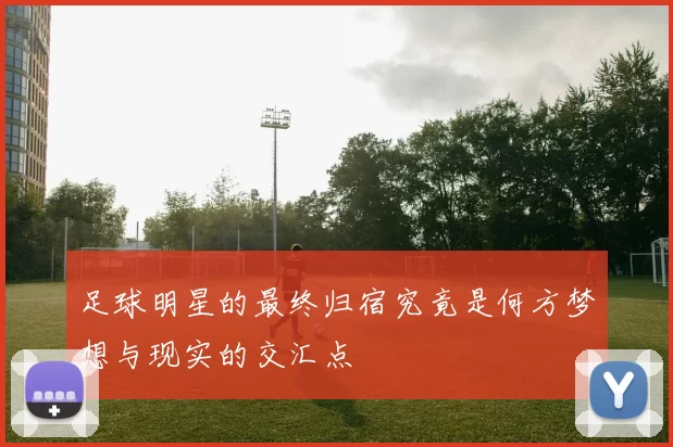 足球明星的最终归宿究竟是何方梦想与现实的交汇点