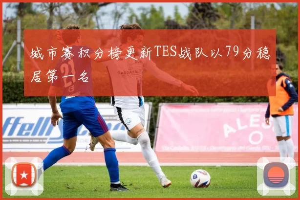 城市赛积分榜更新TES战队以79分稳居第一名