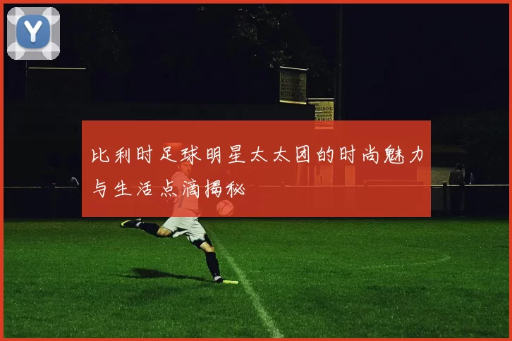 比利时足球明星太太团的时尚魅力与生活点滴揭秘