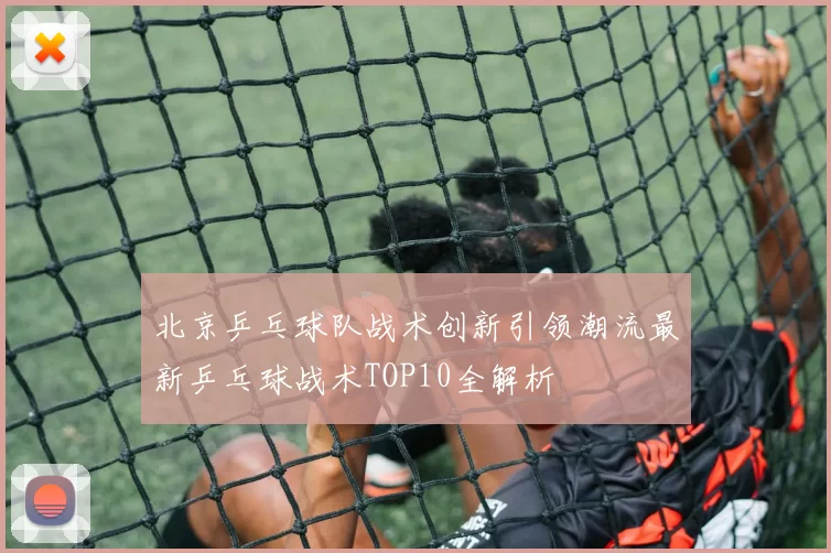 北京乒乓球队战术创新引领潮流最新乒乓球战术TOP10全解析