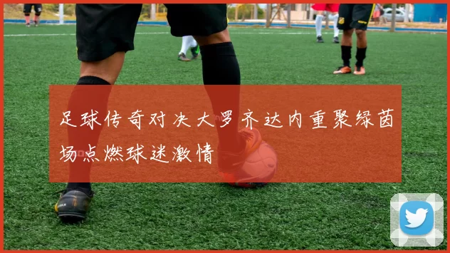 足球传奇对决大罗齐达内重聚绿茵场点燃球迷激情