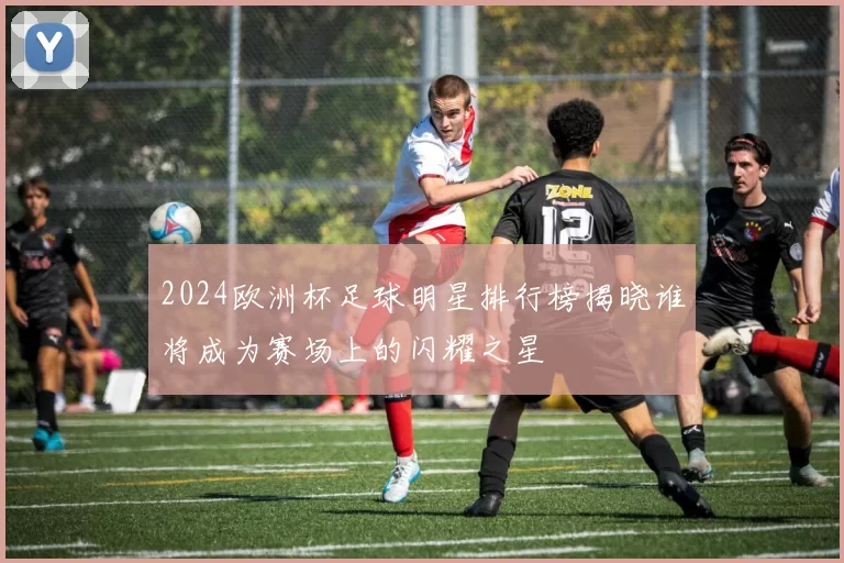 2024欧洲杯足球明星排行榜揭晓谁将成为赛场上的闪耀之星