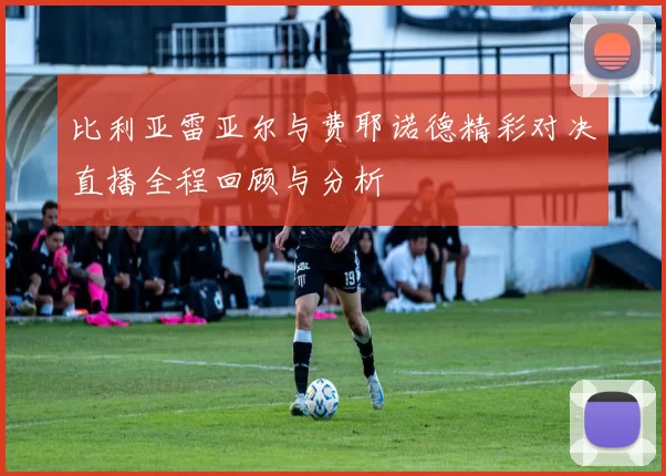 比利亚雷亚尔与费耶诺德精彩对决直播全程回顾与分析