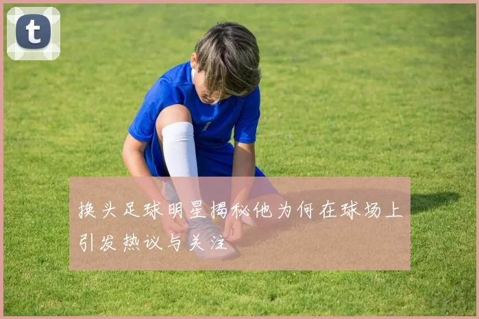 换头足球明星揭秘他为何在球场上引发热议与关注