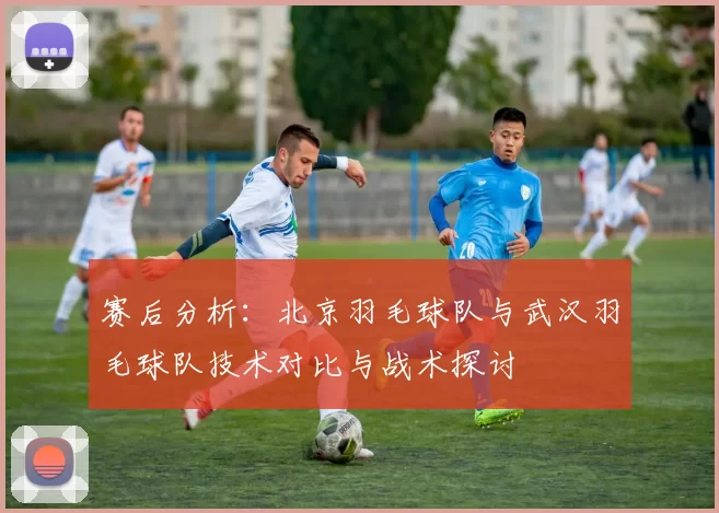 赛后分析：北京羽毛球队与武汉羽毛球队技术对比与战术探讨