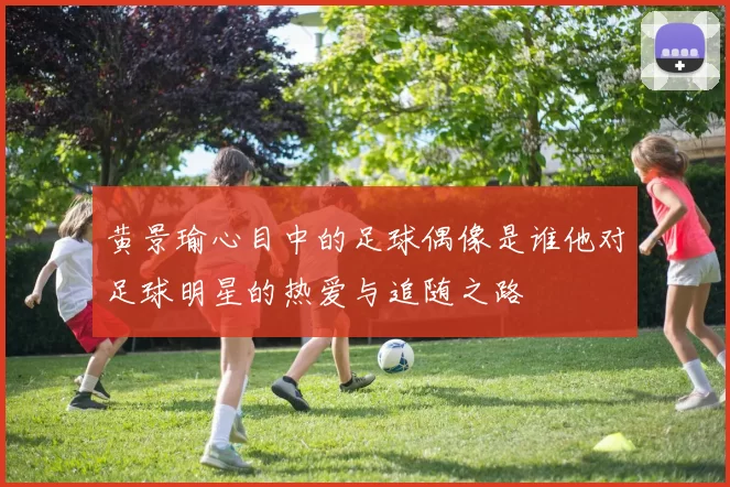 黄景瑜心目中的足球偶像是谁他对足球明星的热爱与追随之路