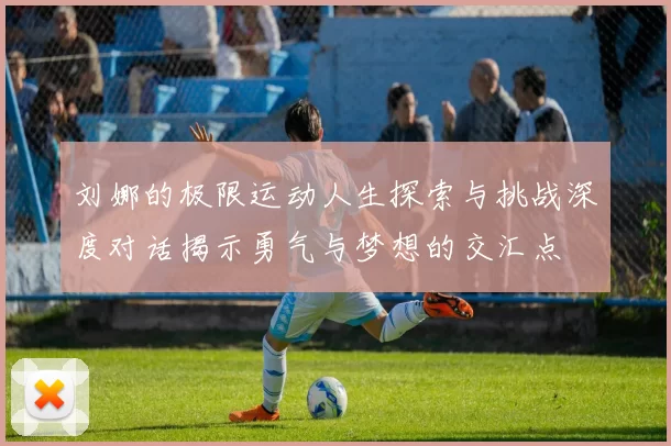 刘娜的极限运动人生探索与挑战深度对话揭示勇气与梦想的交汇点