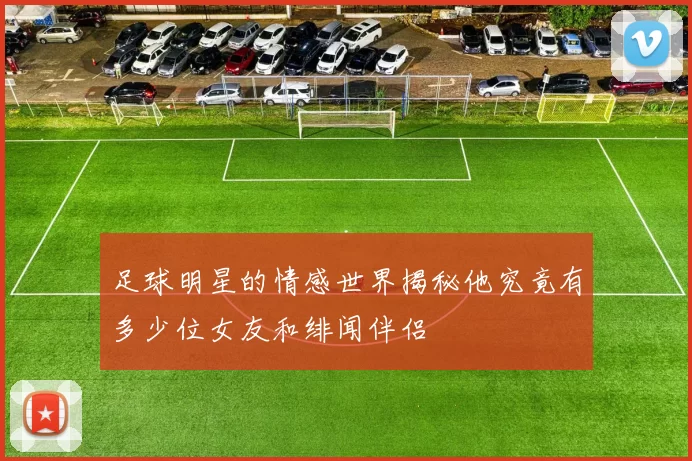 足球明星的情感世界揭秘他究竟有多少位女友和绯闻伴侣