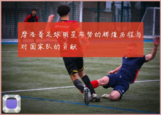 摩洛哥足球明星布努的辉煌历程与对国家队的贡献