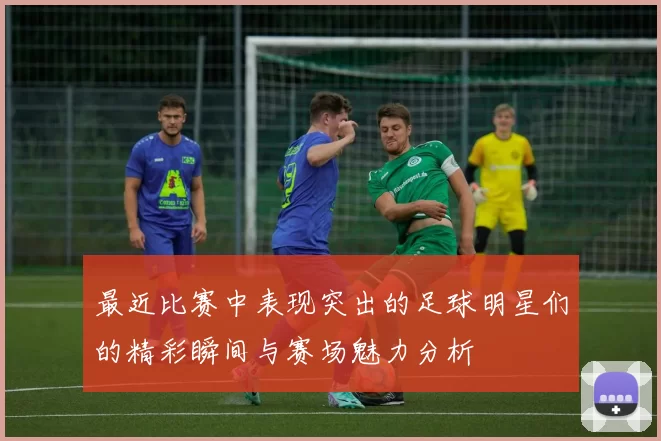 最近比赛中表现突出的足球明星们的精彩瞬间与赛场魅力分析