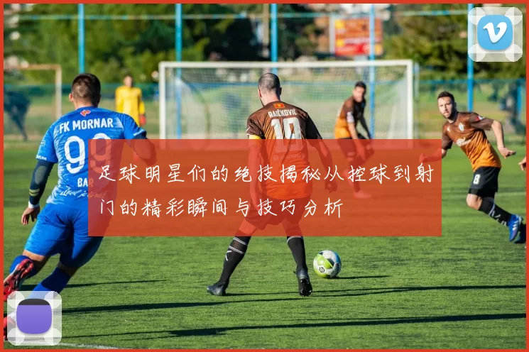 足球明星们的绝技揭秘从控球到射门的精彩瞬间与技巧分析