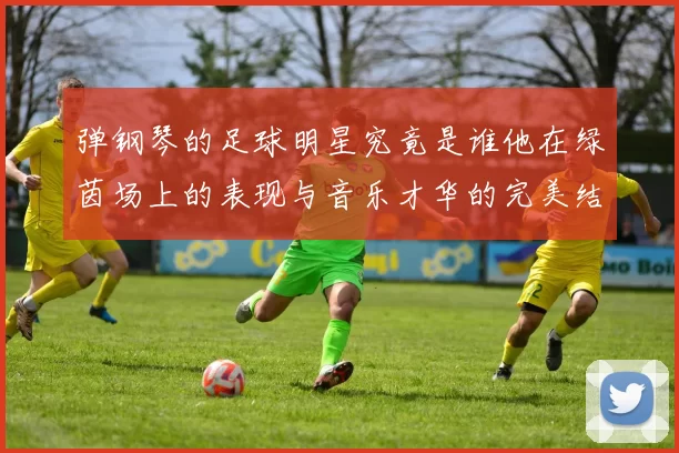 弹钢琴的足球明星究竟是谁他在绿茵场上的表现与音乐才华的完美结合
