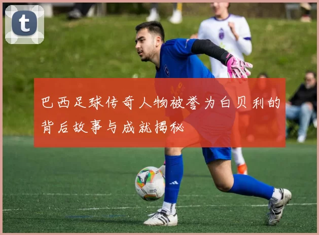巴西足球传奇人物被誉为白贝利的背后故事与成就揭秘