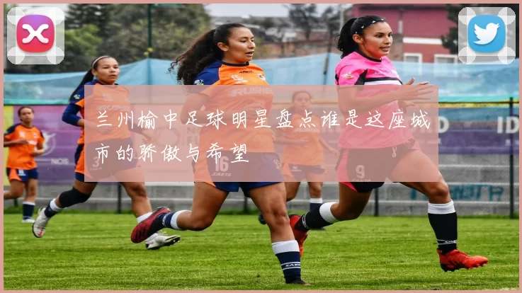 兰州榆中足球明星盘点谁是这座城市的骄傲与希望