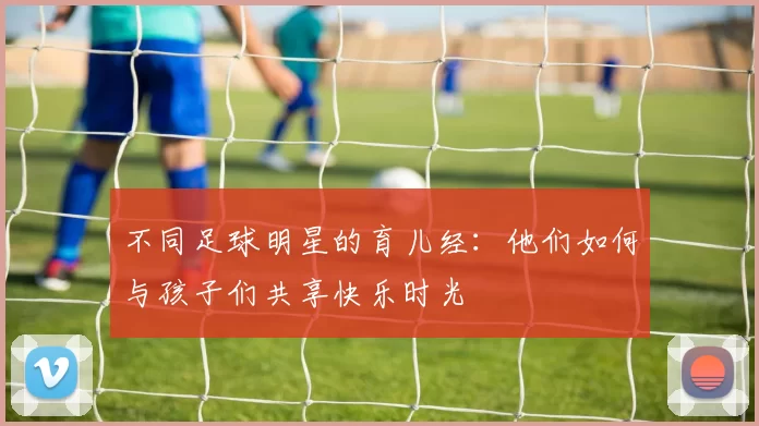 不同足球明星的育儿经：他们如何与孩子们共享快乐时光