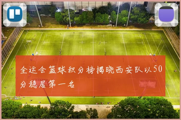 全运会篮球积分榜揭晓西安队以50分稳居第一名