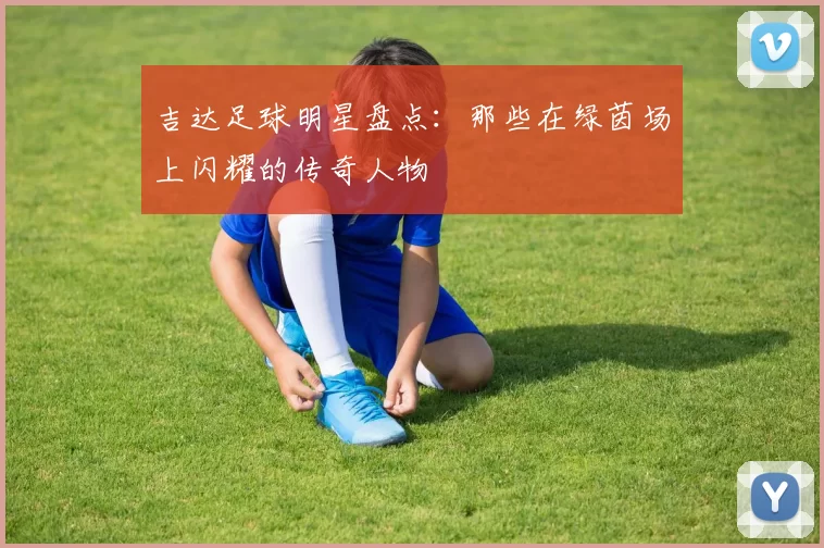 吉达足球明星盘点：那些在绿茵场上闪耀的传奇人物