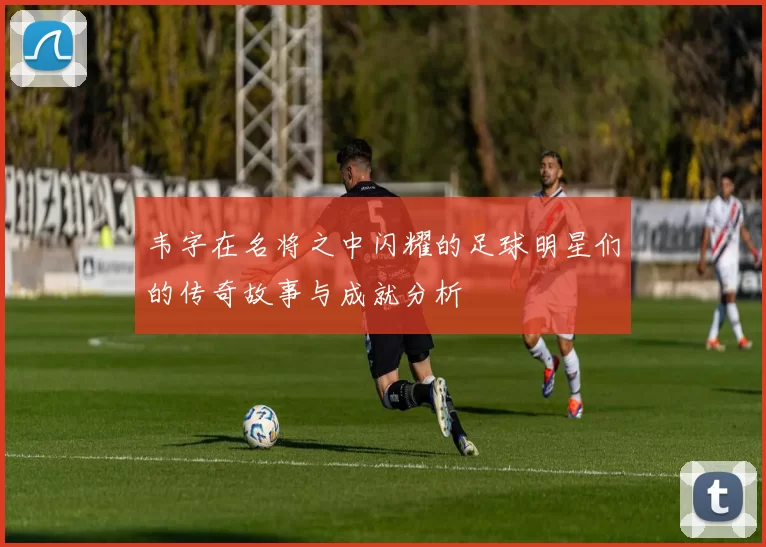 韦字在名将之中闪耀的足球明星们的传奇故事与成就分析