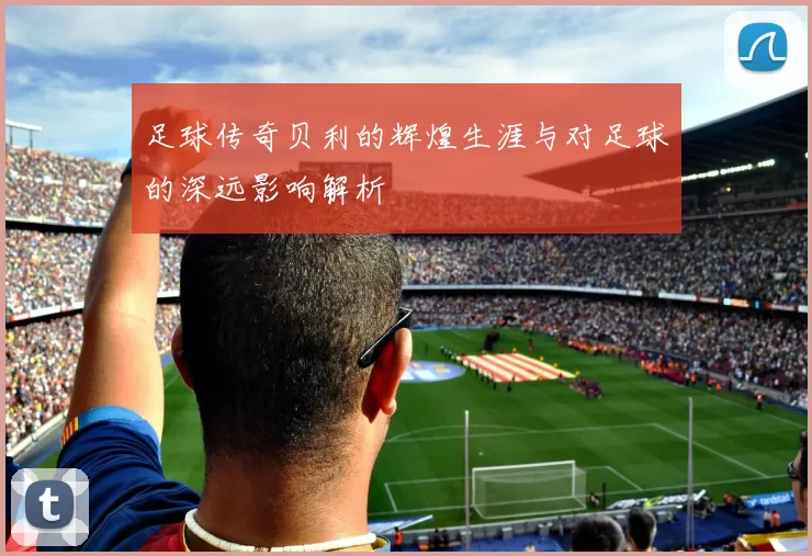 足球传奇贝利的辉煌生涯与对足球的深远影响解析
