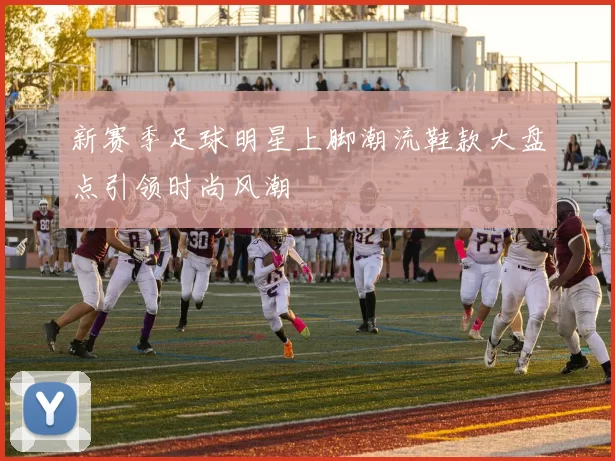 新赛季足球明星上脚潮流鞋款大盘点引领时尚风潮