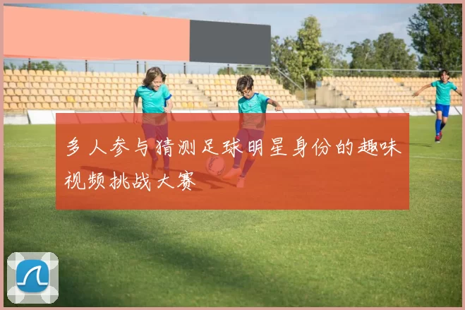 多人参与猜测足球明星身份的趣味视频挑战大赛