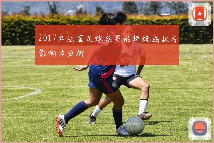 2017年法国足球明星的辉煌成就与影响力分析