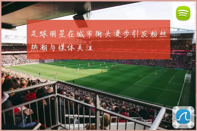 足球明星在城市街头漫步引发粉丝热潮与媒体关注