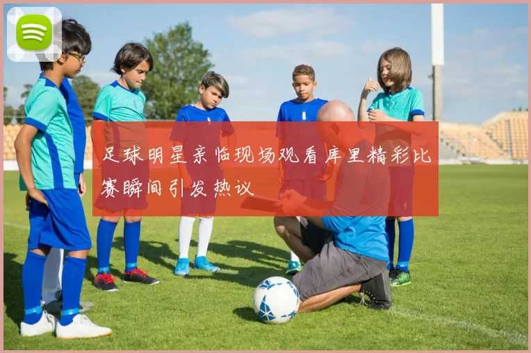 足球明星亲临现场观看库里精彩比赛瞬间引发热议
