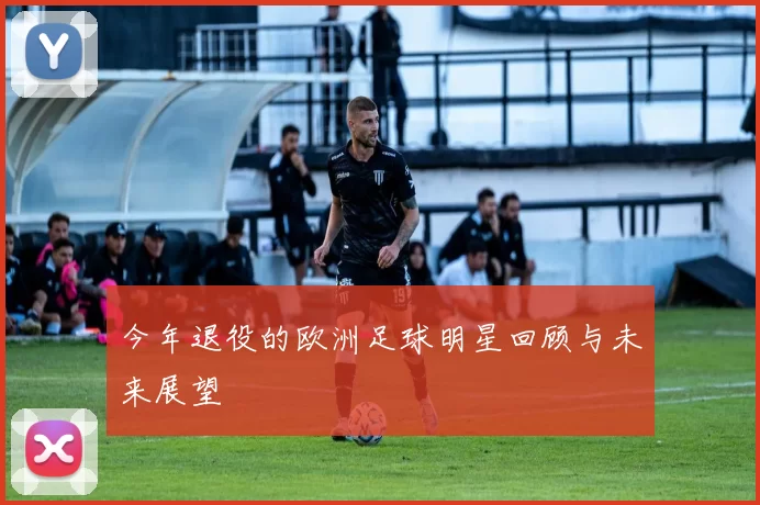 今年退役的欧洲足球明星回顾与未来展望