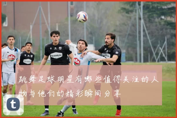 跳舞足球明星有哪些值得关注的人物与他们的精彩瞬间分享